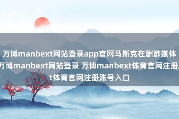 万博manbext网站登录app官网马斯克在酬酢媒体上示意-万博manbext网站登录 万博manbext体育官网注册账号入口