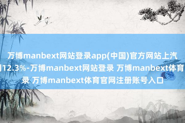 万博manbext网站登录app(中国)官方网站上汽的年销量增速达到12.3%-万博manbext网站登录 万博manbext体育官网注册账号入口