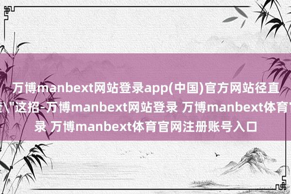 万博manbext网站登录app(中国)官方网站径直用